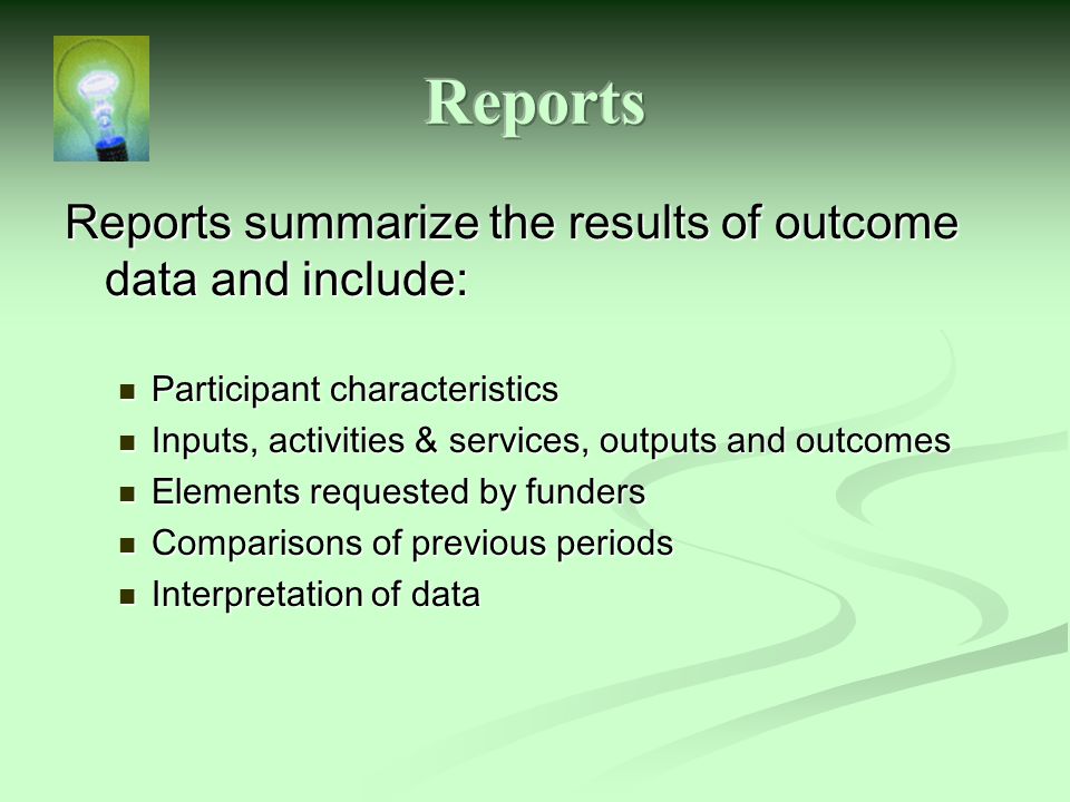 Reports summarize the results of outcome data and include: Participant characteristics Participant characteristics Inputs, activities & services, outputs and outcomes Inputs, activities & services, outputs and outcomes Elements requested by funders Elements requested by funders Comparisons of previous periods Comparisons of previous periods Interpretation of data Interpretation of data