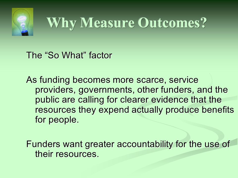 The So What factor As funding becomes more scarce, service providers, governments, other funders, and the public are calling for clearer evidence that the resources they expend actually produce benefits for people.