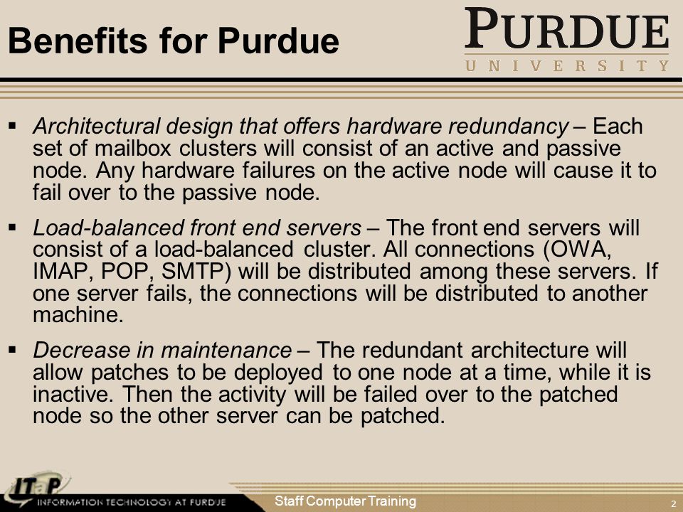 Staff Computer Training 2 Benefits for Purdue  Architectural design that offers hardware redundancy – Each set of mailbox clusters will consist of an active and passive node.