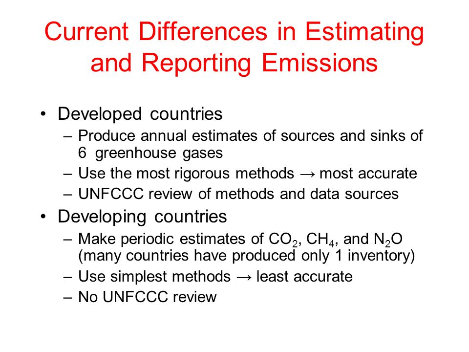 Current Differences in Estimating and Reporting Emissions Developed countries –Produce annual estimates of sources and sinks of 6 greenhouse gases –Use the most rigorous methods → most accurate –UNFCCC review of methods and data sources Developing countries –Make periodic estimates of CO 2, CH 4, and N 2 O (many countries have produced only 1 inventory) –Use simplest methods → least accurate –No UNFCCC review