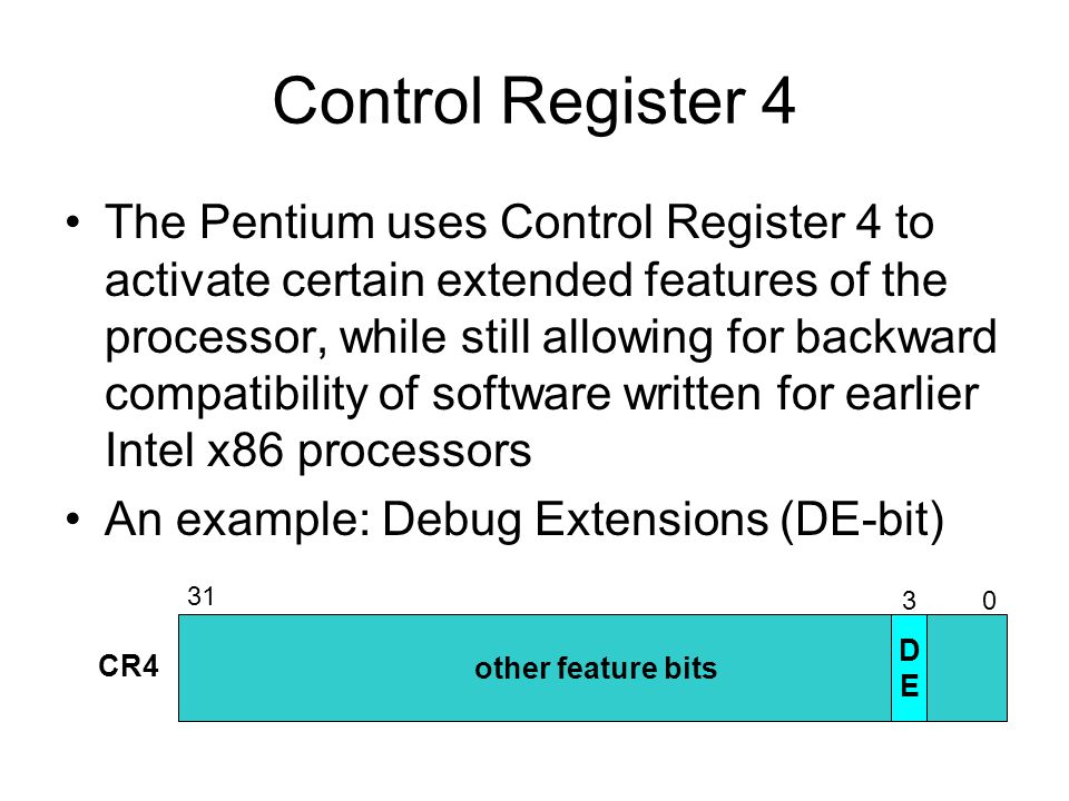Control Register 4 The Pentium uses Control Register 4 to activate certain extended features of the processor, while still allowing for backward compatibility of software written for earlier Intel x86 processors An example: Debug Extensions (DE-bit) other feature bits CR4 DEDE