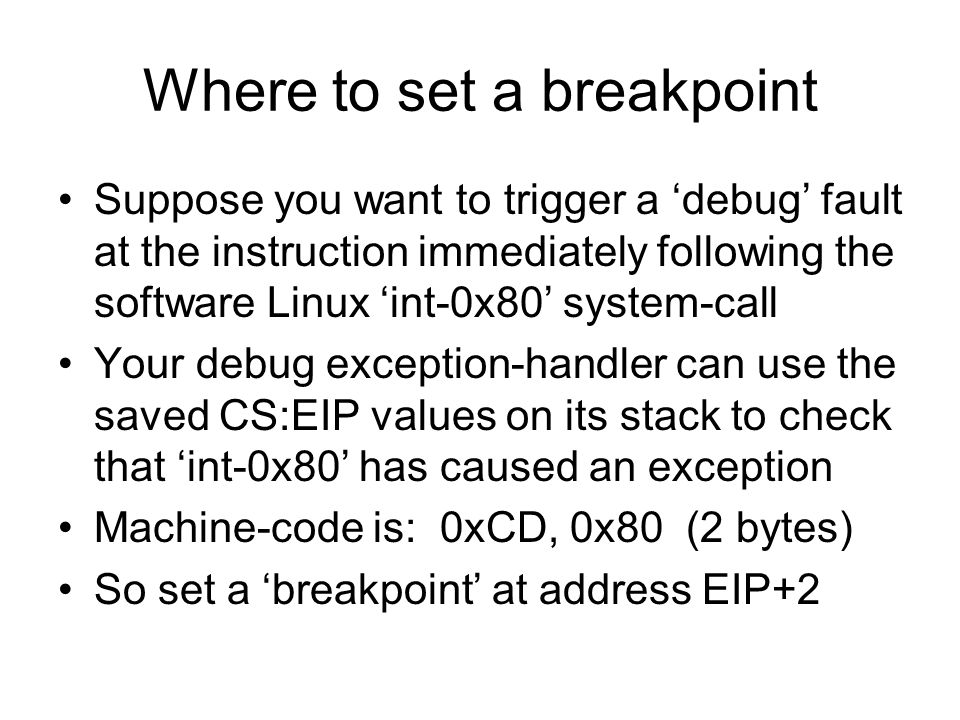 Where to set a breakpoint Suppose you want to trigger a ‘debug’ fault at the instruction immediately following the software Linux ‘int-0x80’ system-call Your debug exception-handler can use the saved CS:EIP values on its stack to check that ‘int-0x80’ has caused an exception Machine-code is: 0xCD, 0x80 (2 bytes) So set a ‘breakpoint’ at address EIP+2