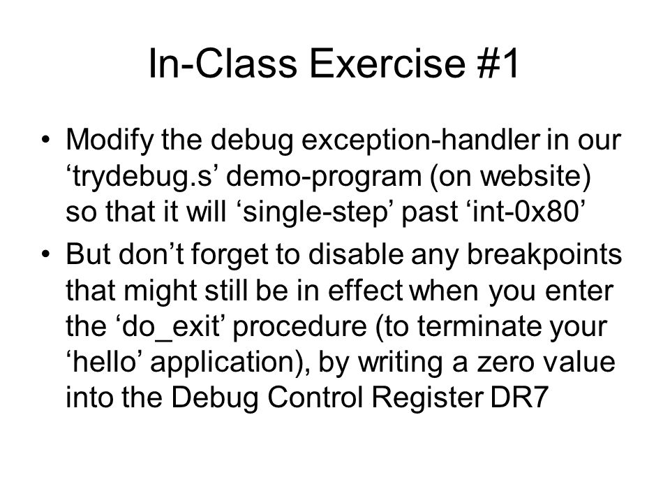 In-Class Exercise #1 Modify the debug exception-handler in our ‘trydebug.s’ demo-program (on website) so that it will ‘single-step’ past ‘int-0x80’ But don’t forget to disable any breakpoints that might still be in effect when you enter the ‘do_exit’ procedure (to terminate your ‘hello’ application), by writing a zero value into the Debug Control Register DR7