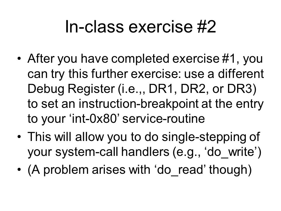 In-class exercise #2 After you have completed exercise #1, you can try this further exercise: use a different Debug Register (i.e.,, DR1, DR2, or DR3) to set an instruction-breakpoint at the entry to your ‘int-0x80’ service-routine This will allow you to do single-stepping of your system-call handlers (e.g., ‘do_write’) (A problem arises with ‘do_read’ though)