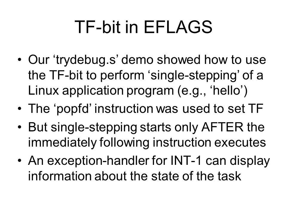 TF-bit in EFLAGS Our ‘trydebug.s’ demo showed how to use the TF-bit to perform ‘single-stepping’ of a Linux application program (e.g., ‘hello’) The ‘popfd’ instruction was used to set TF But single-stepping starts only AFTER the immediately following instruction executes An exception-handler for INT-1 can display information about the state of the task