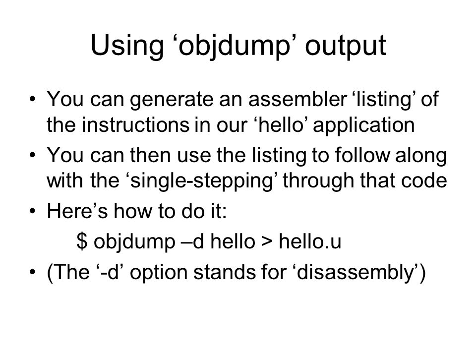 Using ‘objdump’ output You can generate an assembler ‘listing’ of the instructions in our ‘hello’ application You can then use the listing to follow along with the ‘single-stepping’ through that code Here’s how to do it: $ objdump –d hello > hello.u (The ‘-d’ option stands for ‘disassembly’)