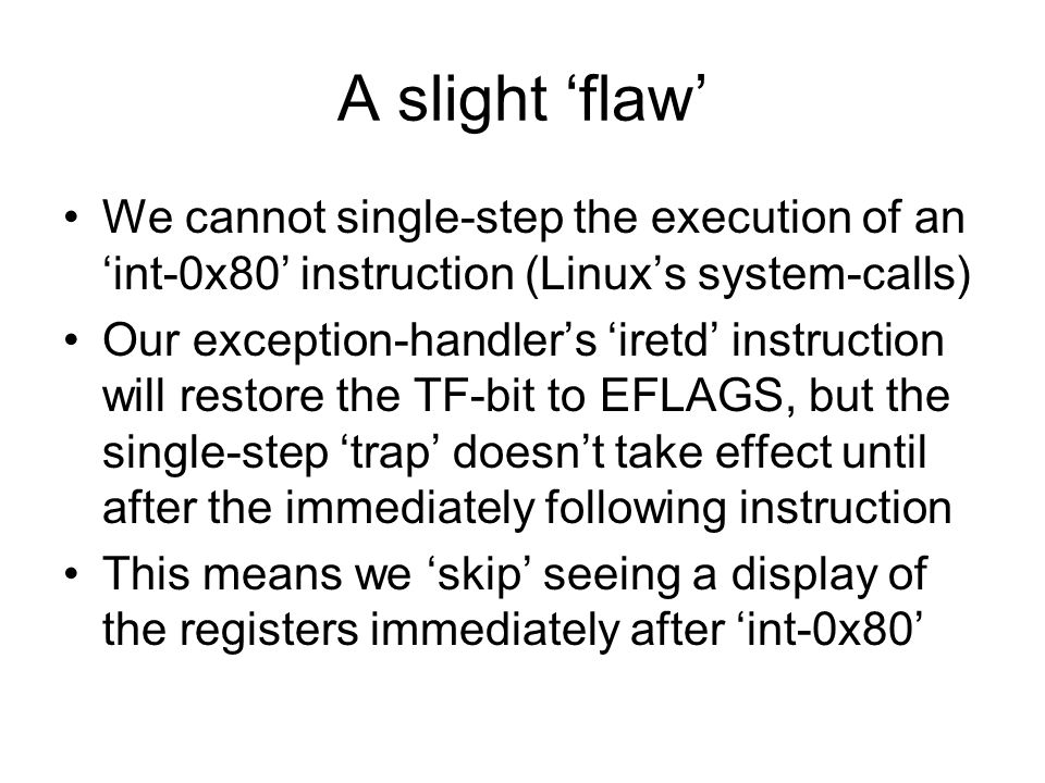 A slight ‘flaw’ We cannot single-step the execution of an ‘int-0x80’ instruction (Linux’s system-calls) Our exception-handler’s ‘iretd’ instruction will restore the TF-bit to EFLAGS, but the single-step ‘trap’ doesn’t take effect until after the immediately following instruction This means we ‘skip’ seeing a display of the registers immediately after ‘int-0x80’
