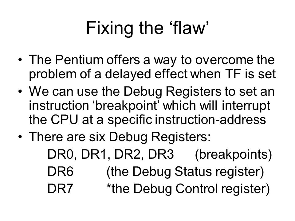 Fixing the ‘flaw’ The Pentium offers a way to overcome the problem of a delayed effect when TF is set We can use the Debug Registers to set an instruction ‘breakpoint’ which will interrupt the CPU at a specific instruction-address There are six Debug Registers: DR0, DR1, DR2, DR3(breakpoints) DR6 (the Debug Status register) DR7*the Debug Control register)