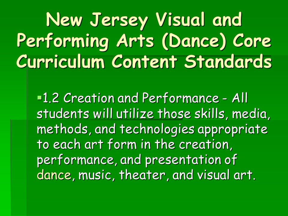 New Jersey Visual and Performing Arts (Dance) Core Curriculum Content Standards  1.2 Creation and Performance - All students will utilize those skills, media, methods, and technologies appropriate to each art form in the creation, performance, and presentation of dance, music, theater, and visual art.