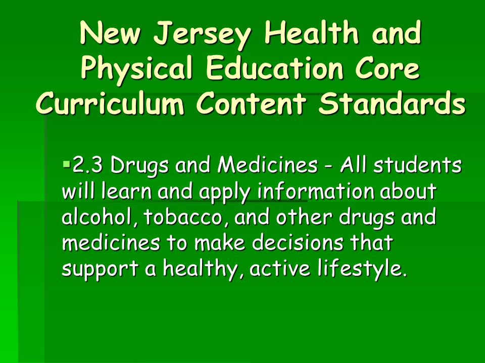 New Jersey Health and Physical Education Core Curriculum Content Standards  2.3 Drugs and Medicines - All students will learn and apply information about alcohol, tobacco, and other drugs and medicines to make decisions that support a healthy, active lifestyle.