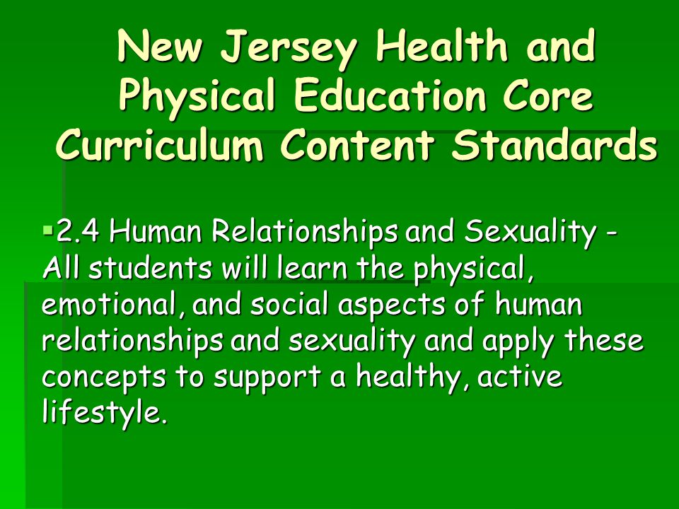 New Jersey Health and Physical Education Core Curriculum Content Standards  2.4 Human Relationships and Sexuality - All students will learn the physical, emotional, and social aspects of human relationships and sexuality and apply these concepts to support a healthy, active lifestyle.