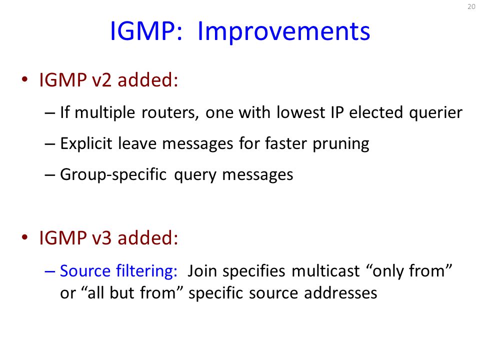 IGMP: Improvements IGMP v2 added: – If multiple routers, one with lowest IP elected querier – Explicit leave messages for faster pruning – Group-specific query messages IGMP v3 added: – Source filtering: Join specifies multicast only from or all but from specific source addresses 20