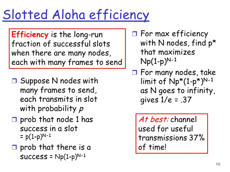 10 Slotted Aloha efficiency r Suppose N nodes with many frames to send, each transmits in slot with probability p r prob that node 1 has success in a slot = p(1-p) N-1 r prob that there is a success = Np(1-p) N-1 r For max efficiency with N nodes, find p* that maximizes Np(1-p) N-1 r For many nodes, take limit of Np*(1-p*) N-1 as N goes to infinity, gives 1/e =.37 Efficiency is the long-run fraction of successful slots when there are many nodes, each with many frames to send At best: channel used for useful transmissions 37% of time!