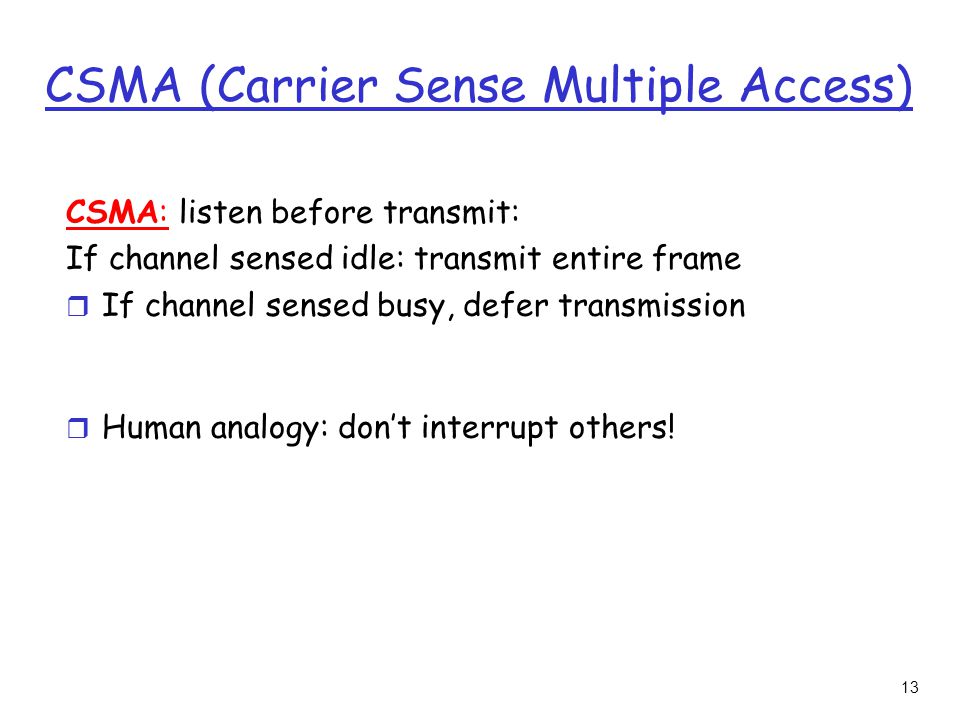 13 CSMA (Carrier Sense Multiple Access) CSMA: listen before transmit: If channel sensed idle: transmit entire frame r If channel sensed busy, defer transmission r Human analogy: don’t interrupt others!