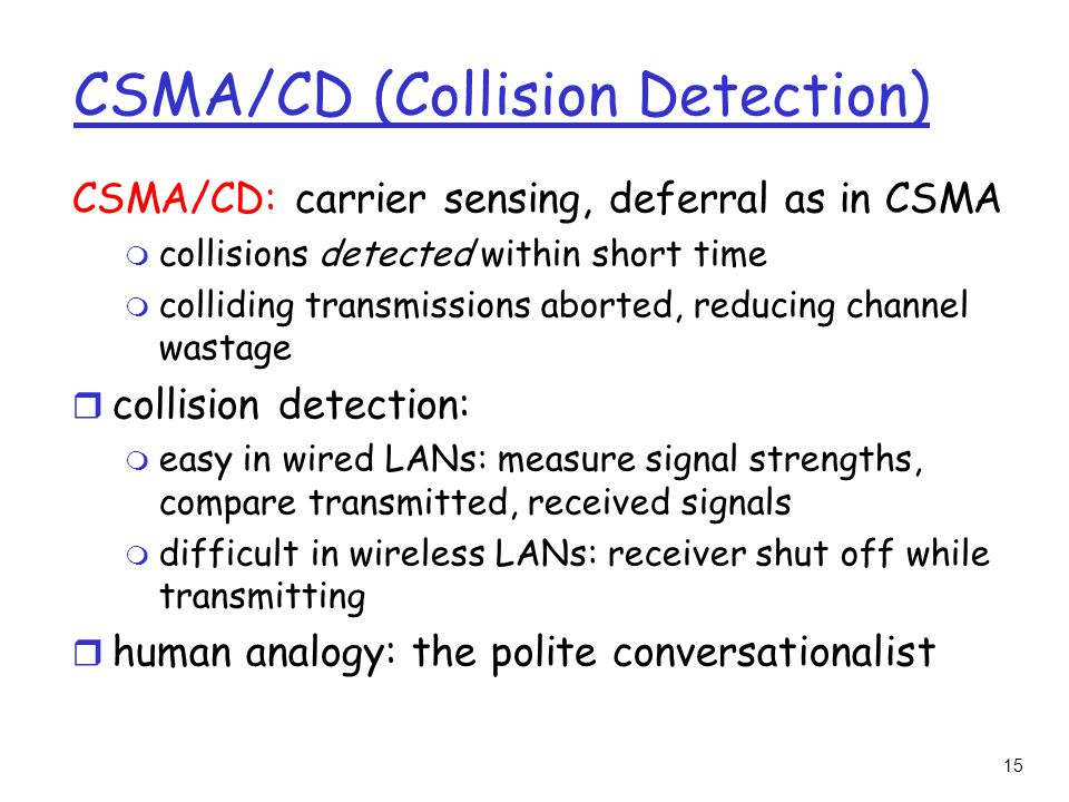 15 CSMA/CD (Collision Detection) CSMA/CD: carrier sensing, deferral as in CSMA m collisions detected within short time m colliding transmissions aborted, reducing channel wastage r collision detection: m easy in wired LANs: measure signal strengths, compare transmitted, received signals m difficult in wireless LANs: receiver shut off while transmitting r human analogy: the polite conversationalist