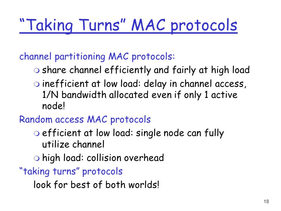 18 Taking Turns MAC protocols channel partitioning MAC protocols: m share channel efficiently and fairly at high load m inefficient at low load: delay in channel access, 1/N bandwidth allocated even if only 1 active node.