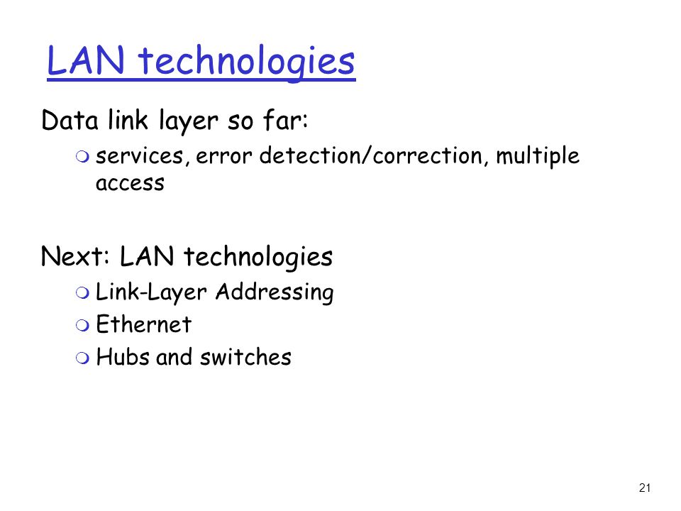 21 LAN technologies Data link layer so far: m services, error detection/correction, multiple access Next: LAN technologies m Link-Layer Addressing m Ethernet m Hubs and switches