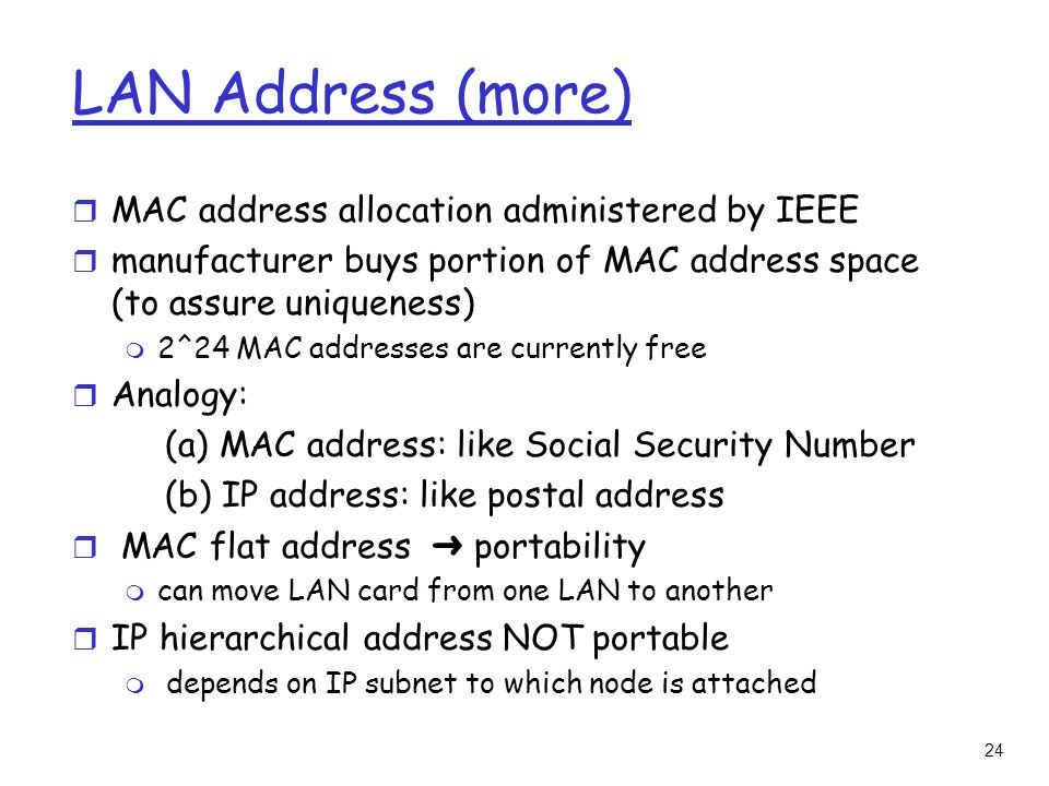 24 LAN Address (more) r MAC address allocation administered by IEEE r manufacturer buys portion of MAC address space (to assure uniqueness) m 2^24 MAC addresses are currently free r Analogy: (a) MAC address: like Social Security Number (b) IP address: like postal address  MAC flat address ➜ portability m can move LAN card from one LAN to another r IP hierarchical address NOT portable m depends on IP subnet to which node is attached