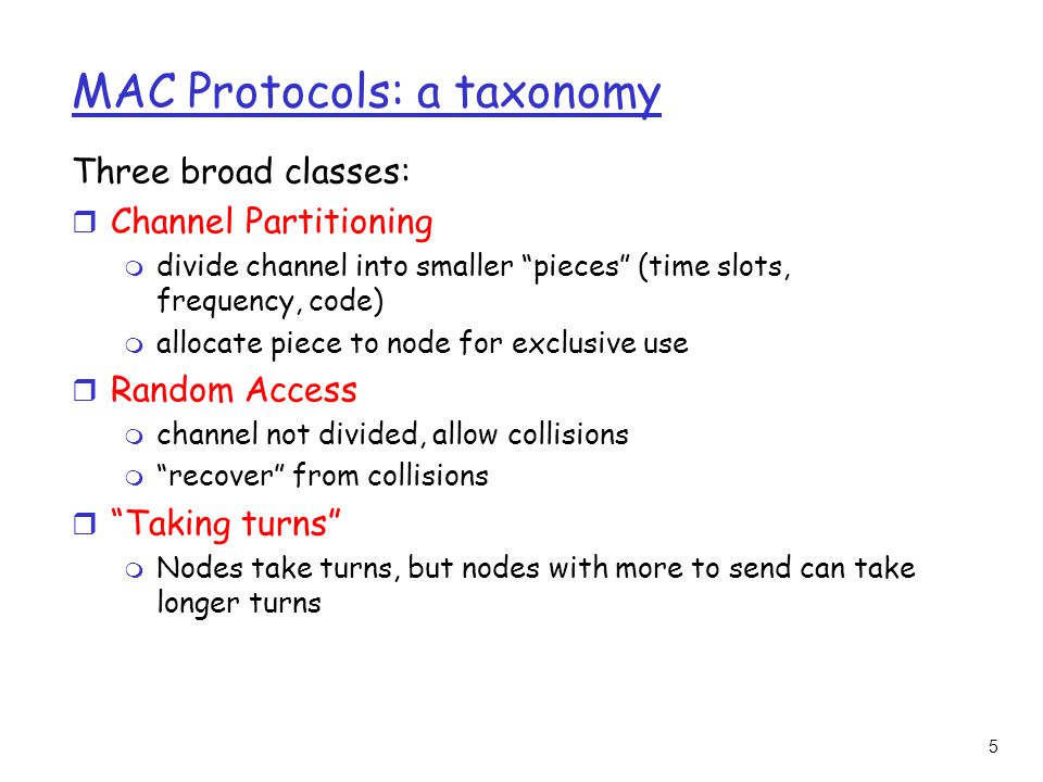 5 MAC Protocols: a taxonomy Three broad classes: r Channel Partitioning m divide channel into smaller pieces (time slots, frequency, code) m allocate piece to node for exclusive use r Random Access m channel not divided, allow collisions m recover from collisions r Taking turns m Nodes take turns, but nodes with more to send can take longer turns