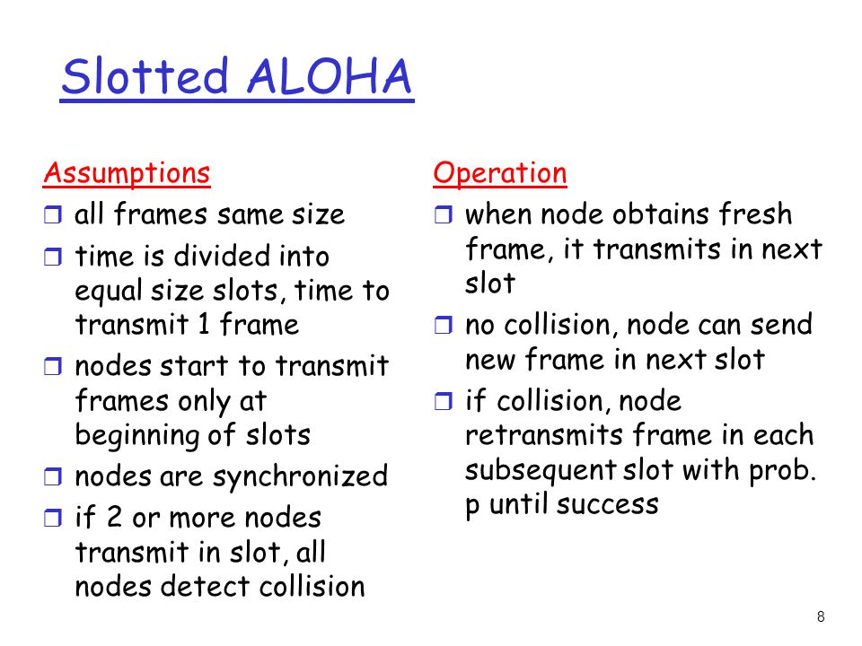 8 Slotted ALOHA Assumptions r all frames same size r time is divided into equal size slots, time to transmit 1 frame r nodes start to transmit frames only at beginning of slots r nodes are synchronized r if 2 or more nodes transmit in slot, all nodes detect collision Operation r when node obtains fresh frame, it transmits in next slot r no collision, node can send new frame in next slot r if collision, node retransmits frame in each subsequent slot with prob.