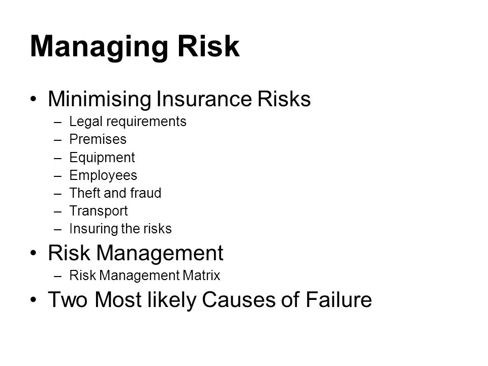 Managing Risk Minimising Insurance Risks –Legal requirements –Premises –Equipment –Employees –Theft and fraud –Transport –Insuring the risks Risk Management –Risk Management Matrix Two Most likely Causes of Failure