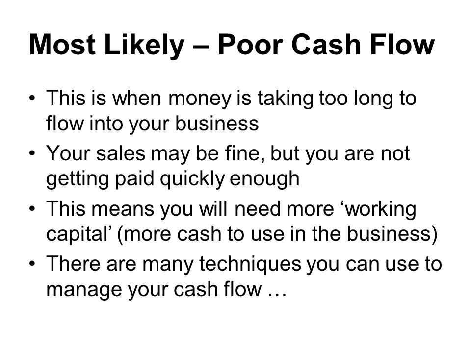 Most Likely – Poor Cash Flow This is when money is taking too long to flow into your business Your sales may be fine, but you are not getting paid quickly enough This means you will need more ‘working capital’ (more cash to use in the business) There are many techniques you can use to manage your cash flow …
