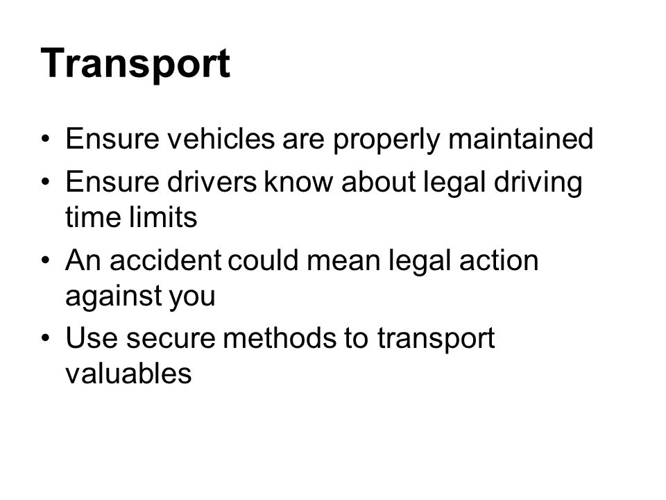 Transport Ensure vehicles are properly maintained Ensure drivers know about legal driving time limits An accident could mean legal action against you Use secure methods to transport valuables