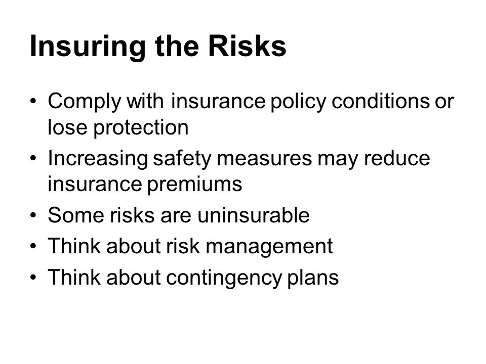 Insuring the Risks Comply with insurance policy conditions or lose protection Increasing safety measures may reduce insurance premiums Some risks are uninsurable Think about risk management Think about contingency plans