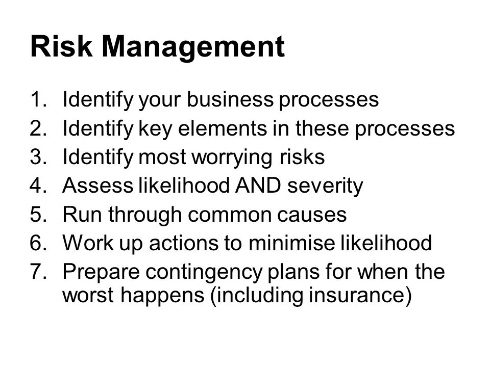 Risk Management 1.Identify your business processes 2.Identify key elements in these processes 3.Identify most worrying risks 4.Assess likelihood AND severity 5.Run through common causes 6.Work up actions to minimise likelihood 7.Prepare contingency plans for when the worst happens (including insurance)