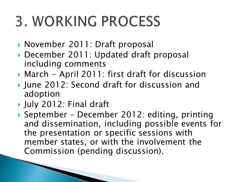  November 2011: Draft proposal  December 2011: Updated draft proposal including comments  March - April 2011: first draft for discussion  June 2012: Second draft for discussion and adoption  July 2012: Final draft  September – December 2012: editing, printing and dissemination, including possible events for the presentation or specific sessions with member states, or with the involvement the Commission (pending discussion).