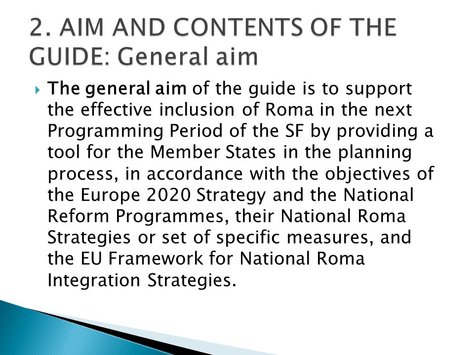  The general aim of the guide is to support the effective inclusion of Roma in the next Programming Period of the SF by providing a tool for the Member States in the planning process, in accordance with the objectives of the Europe 2020 Strategy and the National Reform Programmes, their National Roma Strategies or set of specific measures, and the EU Framework for National Roma Integration Strategies.