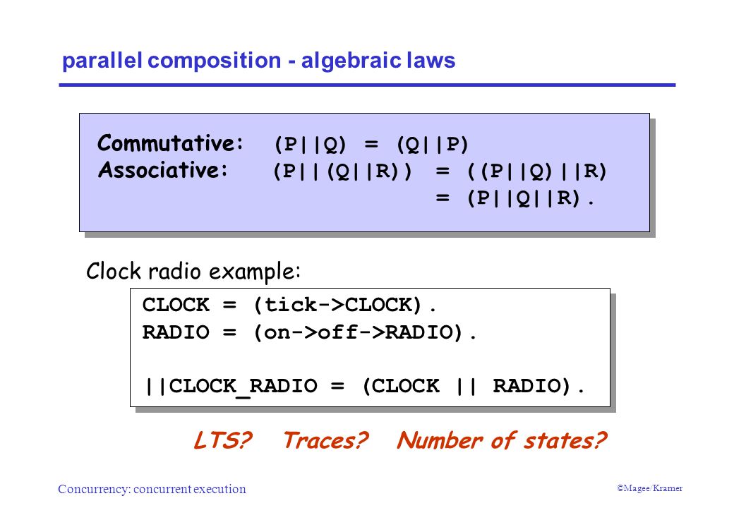 Concurrency: concurrent execution ©Magee/Kramer parallel composition - algebraic laws Commutative: (P||Q) = (Q||P) Associative: (P||(Q||R))= ((P||Q)||R) = (P||Q||R).