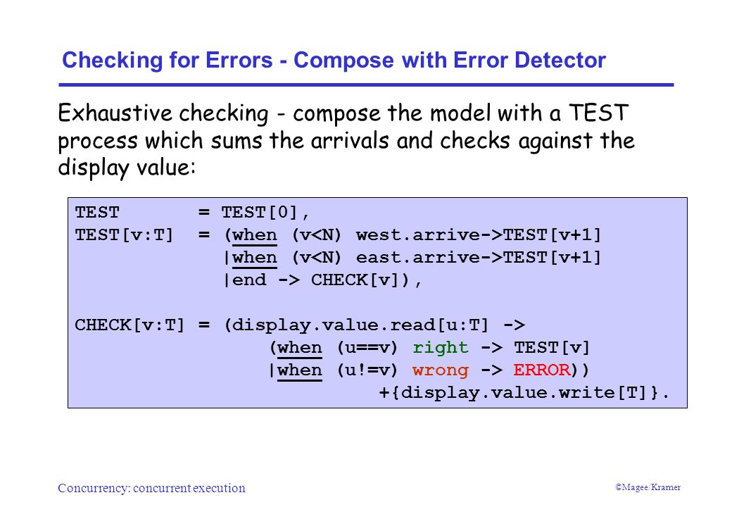 Concurrency: concurrent execution ©Magee/Kramer Checking for Errors - Compose with Error Detector TEST = TEST[0], TEST[v:T] = (when (v TEST[v+1] |when (v TEST[v+1] |end -> CHECK[v]), CHECK[v:T] = (display.value.read[u:T] -> (when (u==v) right -> TEST[v] |when (u!=v) wrong -> ERROR)) +{display.value.write[T]}.