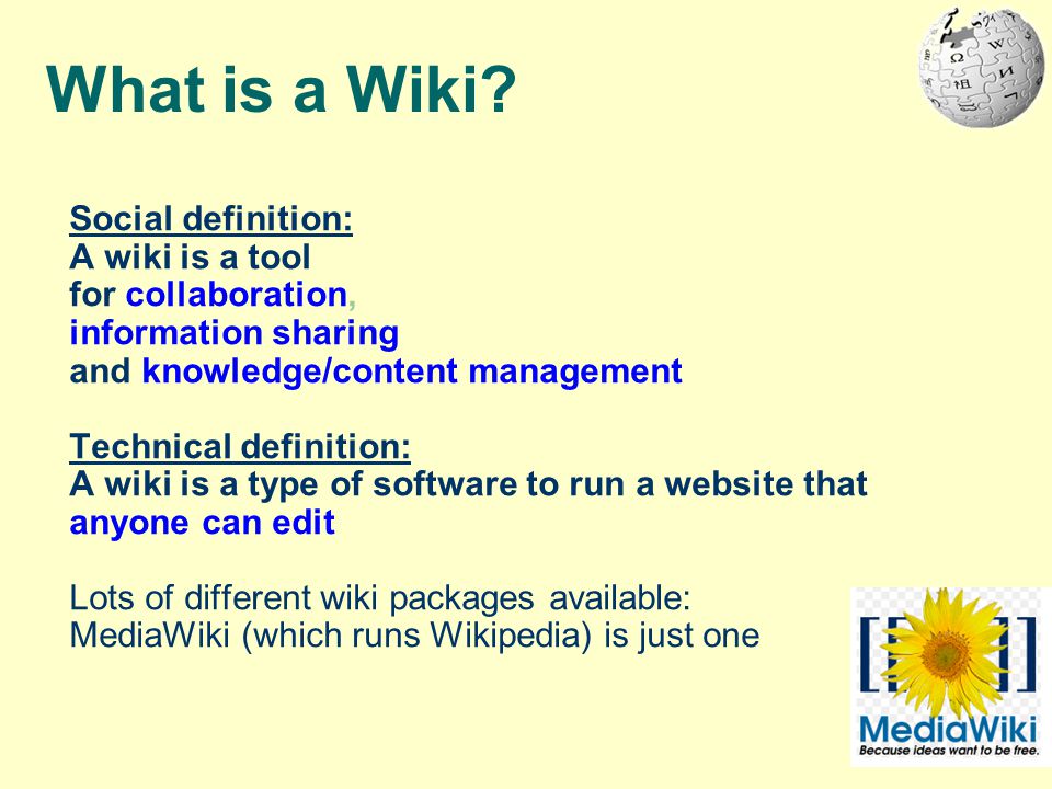 Social definition: A wiki is a tool for collaboration, information sharing and knowledge/content management Technical definition: A wiki is a type of software to run a website that anyone can edit Lots of different wiki packages available: MediaWiki (which runs Wikipedia) is just one What is a Wiki
