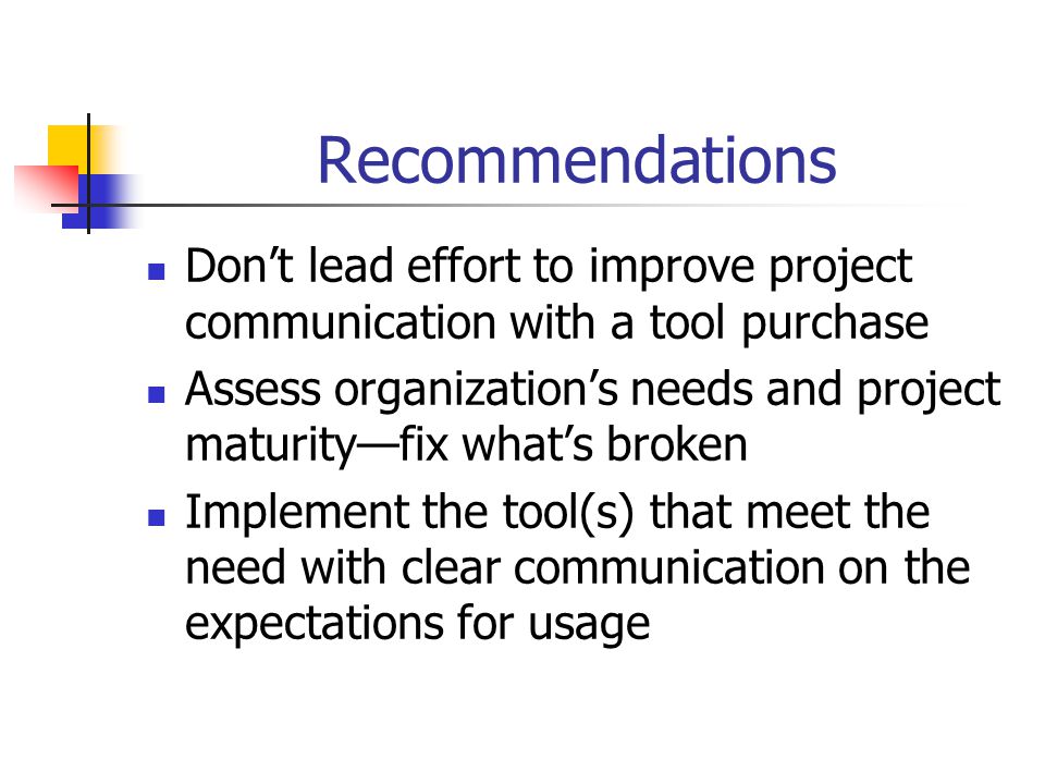 Recommendations Don’t lead effort to improve project communication with a tool purchase Assess organization’s needs and project maturity—fix what’s broken Implement the tool(s) that meet the need with clear communication on the expectations for usage