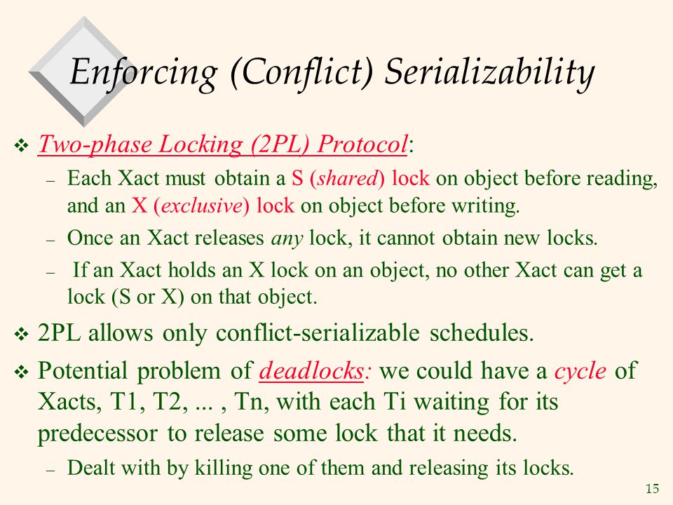 15 Enforcing (Conflict) Serializability  Two-phase Locking (2PL) Protocol: – Each Xact must obtain a S (shared) lock on object before reading, and an X (exclusive) lock on object before writing.