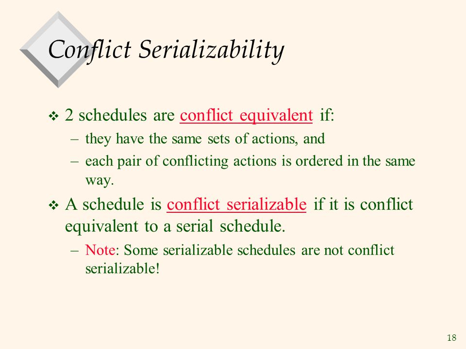 18 Conflict Serializability  2 schedules are conflict equivalent if: –they have the same sets of actions, and –each pair of conflicting actions is ordered in the same way.