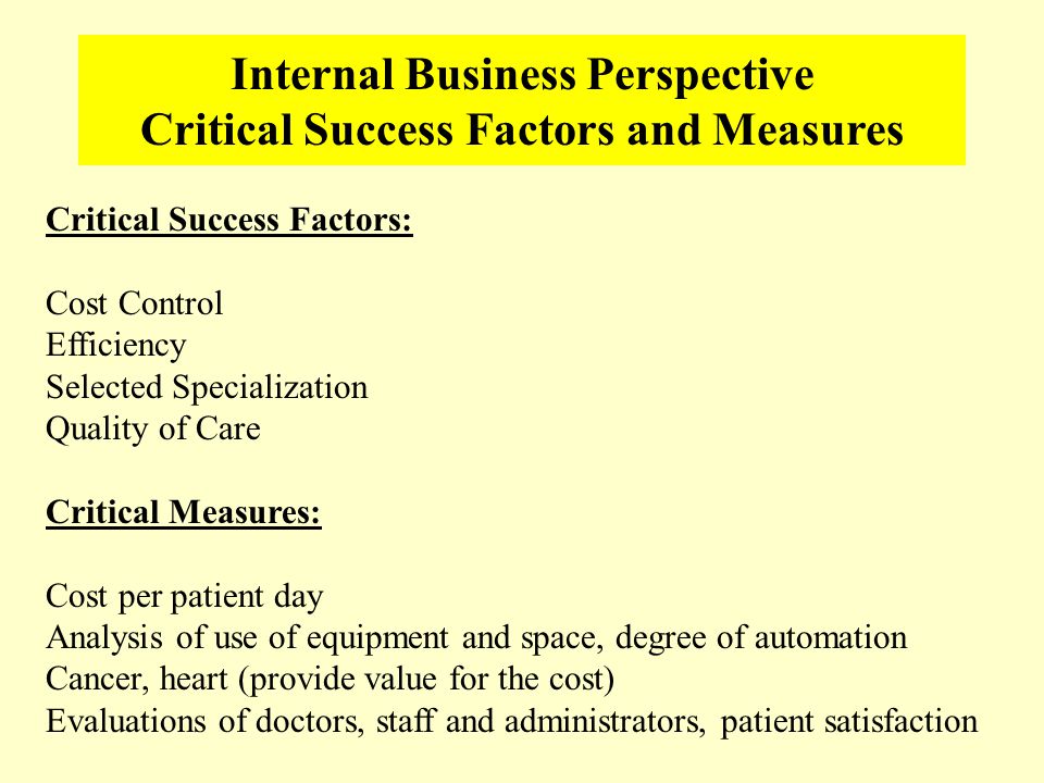 Internal Business Perspective Critical Success Factors and Measures Critical Success Factors: Cost Control Efficiency Selected Specialization Quality of Care Critical Measures: Cost per patient day Analysis of use of equipment and space, degree of automation Cancer, heart (provide value for the cost) Evaluations of doctors, staff and administrators, patient satisfaction