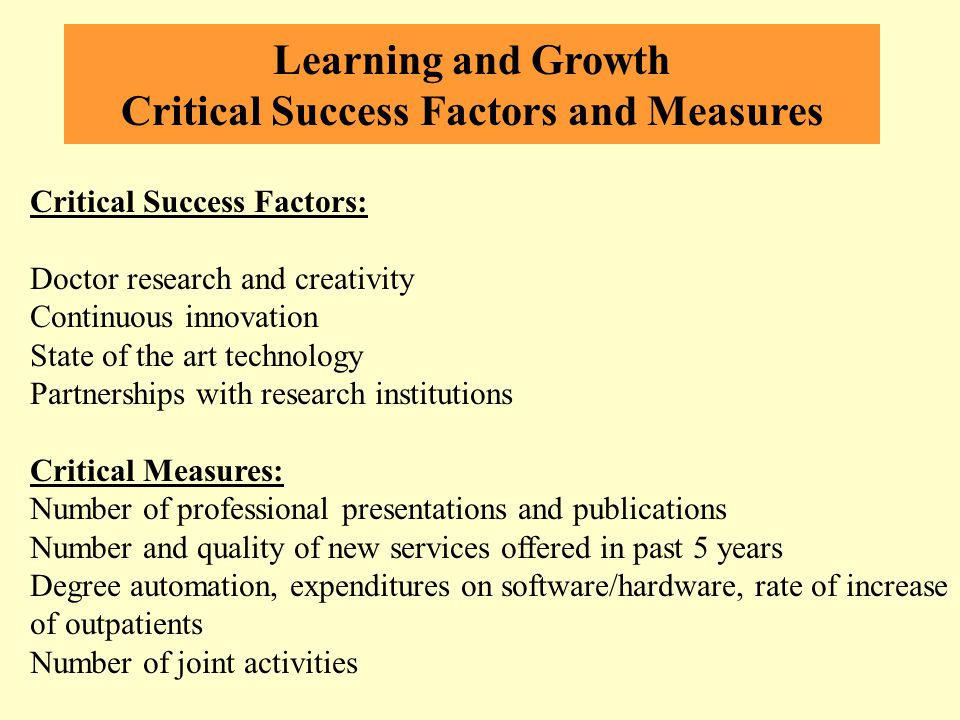 Learning and Growth Critical Success Factors and Measures Critical Success Factors: Doctor research and creativity Continuous innovation State of the art technology Partnerships with research institutions Critical Measures: Number of professional presentations and publications Number and quality of new services offered in past 5 years Degree automation, expenditures on software/hardware, rate of increase of outpatients Number of joint activities