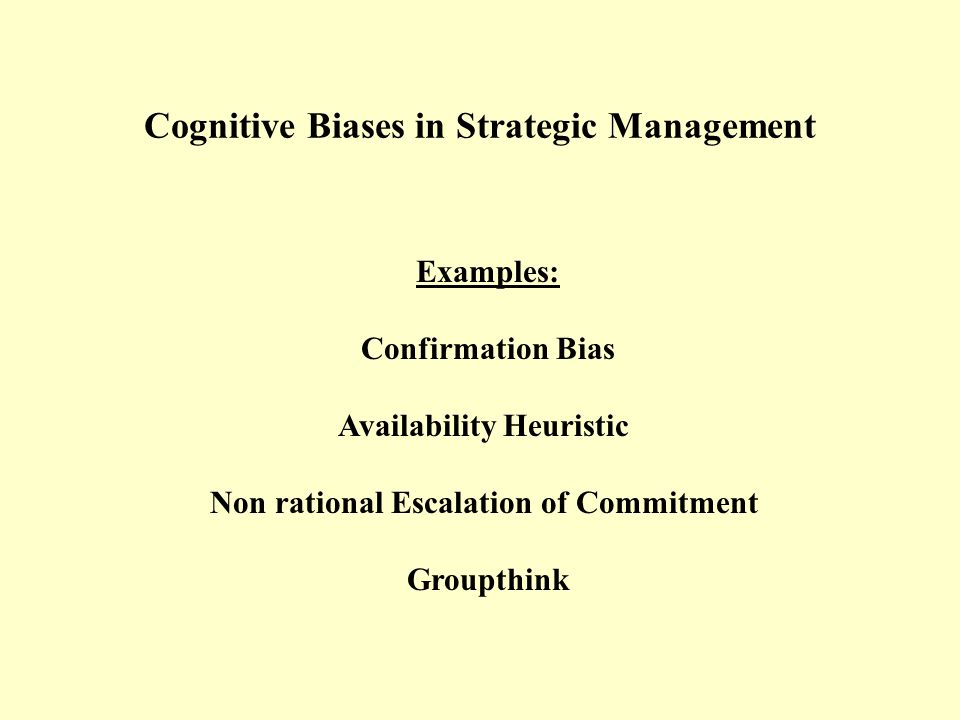 Cognitive Biases in Strategic Management Examples: Confirmation Bias Availability Heuristic Non rational Escalation of Commitment Groupthink