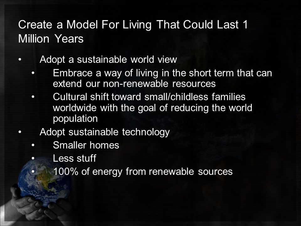 Create a Model For Living That Could Last 1 Million Years Adopt a sustainable world view Embrace a way of living in the short term that can extend our non-renewable resources Cultural shift toward small/childless families worldwide with the goal of reducing the world population Adopt sustainable technology Smaller homes Less stuff 100% of energy from renewable sources