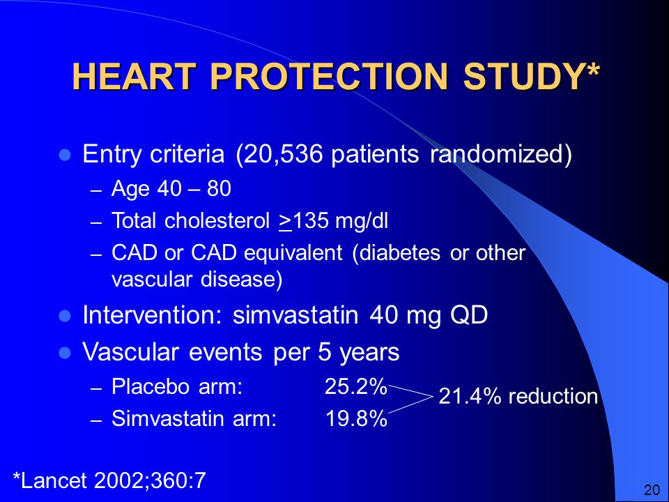 HEART PROTECTION STUDY* Entry criteria (20,536 patients randomized) – Age 40 – 80 – Total cholesterol >135 mg/dl – CAD or CAD equivalent (diabetes or other vascular disease) Intervention: simvastatin 40 mg QD Vascular events per 5 years – Placebo arm:25.2% – Simvastatin arm:19.8% 21.4% reduction *Lancet 2002;360:7 20