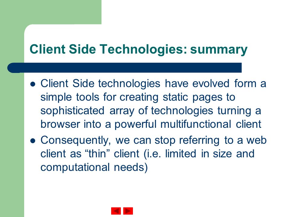Client Side Technologies: summary Client Side technologies have evolved form a simple tools for creating static pages to sophisticated array of technologies turning a browser into a powerful multifunctional client Consequently, we can stop referring to a web client as thin client (i.e.