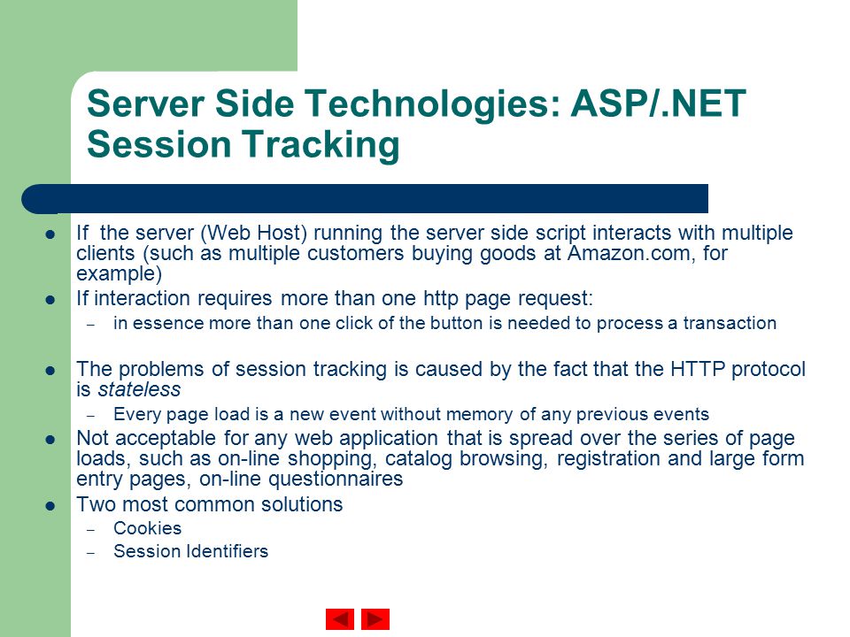 Server Side Technologies: ASP/.NET Session Tracking If the server (Web Host) running the server side script interacts with multiple clients (such as multiple customers buying goods at Amazon.com, for example) If interaction requires more than one http page request: – in essence more than one click of the button is needed to process a transaction The problems of session tracking is caused by the fact that the HTTP protocol is stateless – Every page load is a new event without memory of any previous events Not acceptable for any web application that is spread over the series of page loads, such as on-line shopping, catalog browsing, registration and large form entry pages, on-line questionnaires Two most common solutions – Cookies – Session Identifiers