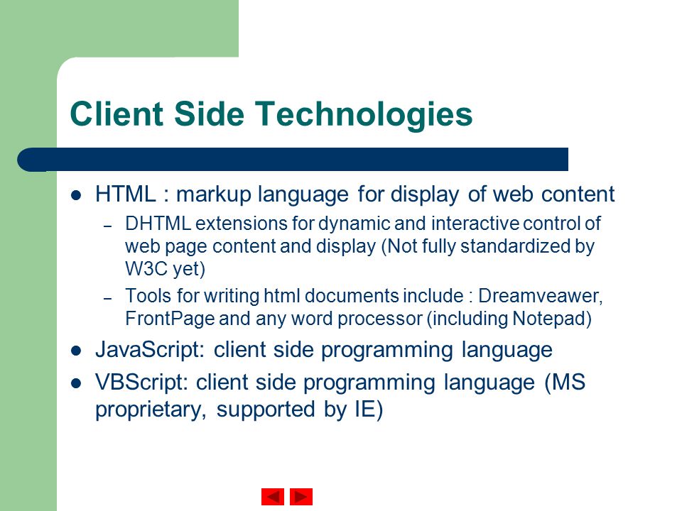 Client Side Technologies HTML : markup language for display of web content – DHTML extensions for dynamic and interactive control of web page content and display (Not fully standardized by W3C yet) – Tools for writing html documents include : Dreamveawer, FrontPage and any word processor (including Notepad) JavaScript: client side programming language VBScript: client side programming language (MS proprietary, supported by IE)