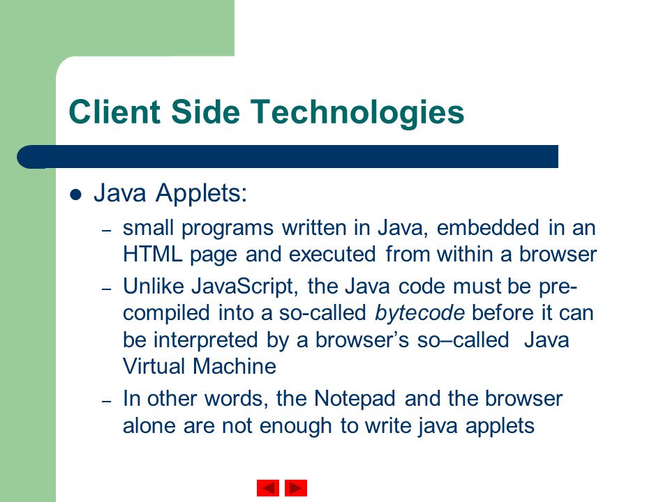 Client Side Technologies Java Applets: – small programs written in Java, embedded in an HTML page and executed from within a browser – Unlike JavaScript, the Java code must be pre- compiled into a so-called bytecode before it can be interpreted by a browser’s so–called Java Virtual Machine – In other words, the Notepad and the browser alone are not enough to write java applets