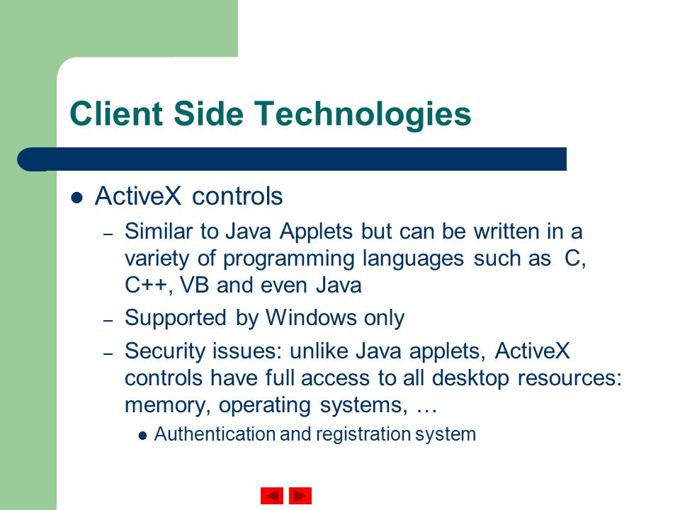 Client Side Technologies ActiveX controls – Similar to Java Applets but can be written in a variety of programming languages such as C, C++, VB and even Java – Supported by Windows only – Security issues: unlike Java applets, ActiveX controls have full access to all desktop resources: memory, operating systems, … Authentication and registration system
