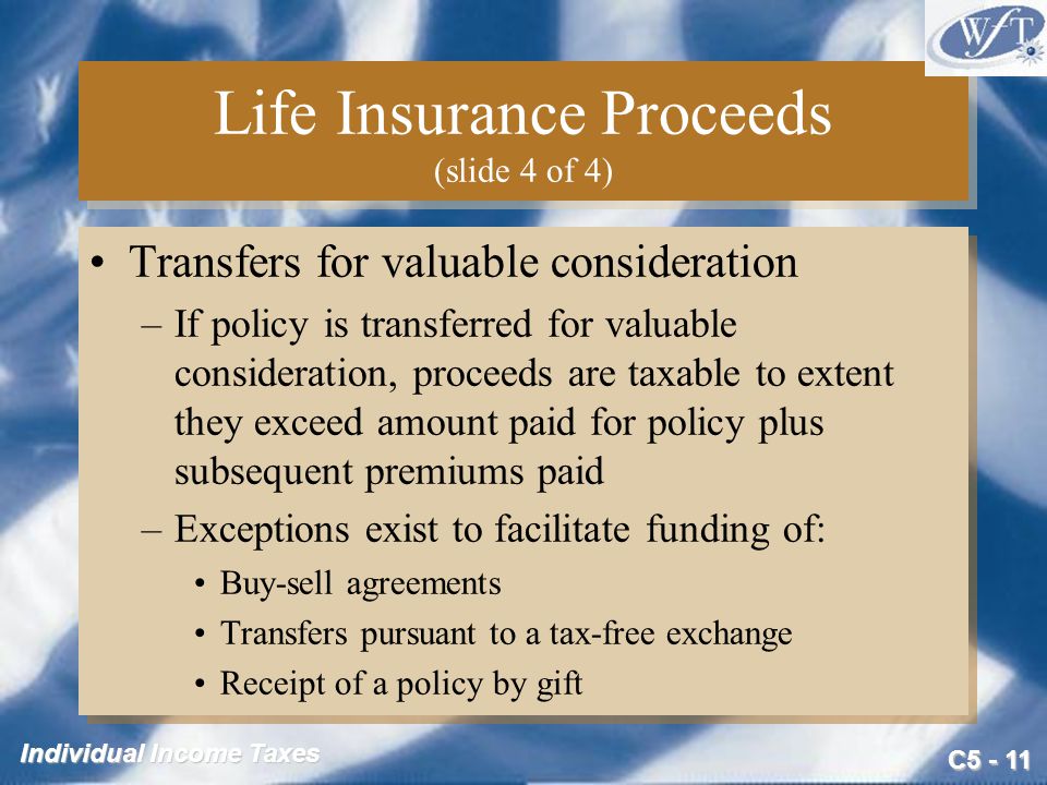 C Individual Income Taxes Life Insurance Proceeds (slide 4 of 4) Transfers for valuable consideration –If policy is transferred for valuable consideration, proceeds are taxable to extent they exceed amount paid for policy plus subsequent premiums paid –Exceptions exist to facilitate funding of: Buy-sell agreements Transfers pursuant to a tax-free exchange Receipt of a policy by gift Transfers for valuable consideration –If policy is transferred for valuable consideration, proceeds are taxable to extent they exceed amount paid for policy plus subsequent premiums paid –Exceptions exist to facilitate funding of: Buy-sell agreements Transfers pursuant to a tax-free exchange Receipt of a policy by gift