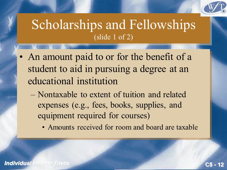 C Individual Income Taxes Scholarships and Fellowships (slide 1 of 2) An amount paid to or for the benefit of a student to aid in pursuing a degree at an educational institution –Nontaxable to extent of tuition and related expenses (e.g., fees, books, supplies, and equipment required for courses) Amounts received for room and board are taxable An amount paid to or for the benefit of a student to aid in pursuing a degree at an educational institution –Nontaxable to extent of tuition and related expenses (e.g., fees, books, supplies, and equipment required for courses) Amounts received for room and board are taxable
