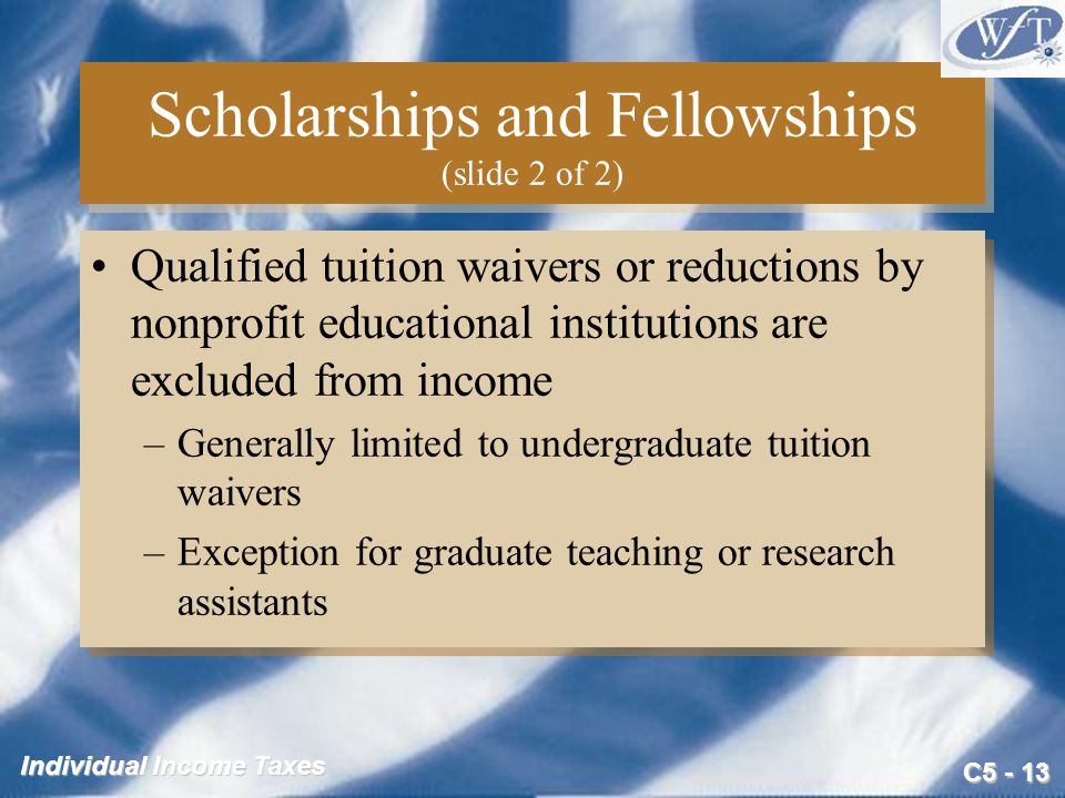 C Individual Income Taxes Scholarships and Fellowships (slide 2 of 2) Qualified tuition waivers or reductions by nonprofit educational institutions are excluded from income –Generally limited to undergraduate tuition waivers –Exception for graduate teaching or research assistants Qualified tuition waivers or reductions by nonprofit educational institutions are excluded from income –Generally limited to undergraduate tuition waivers –Exception for graduate teaching or research assistants